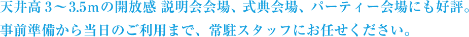 天井高3～3.5mの開放感 説明会会場、式典会場、パーティー会場にも好評。事前準備から当日のご利用まで、常駐スタッフにお任せください。